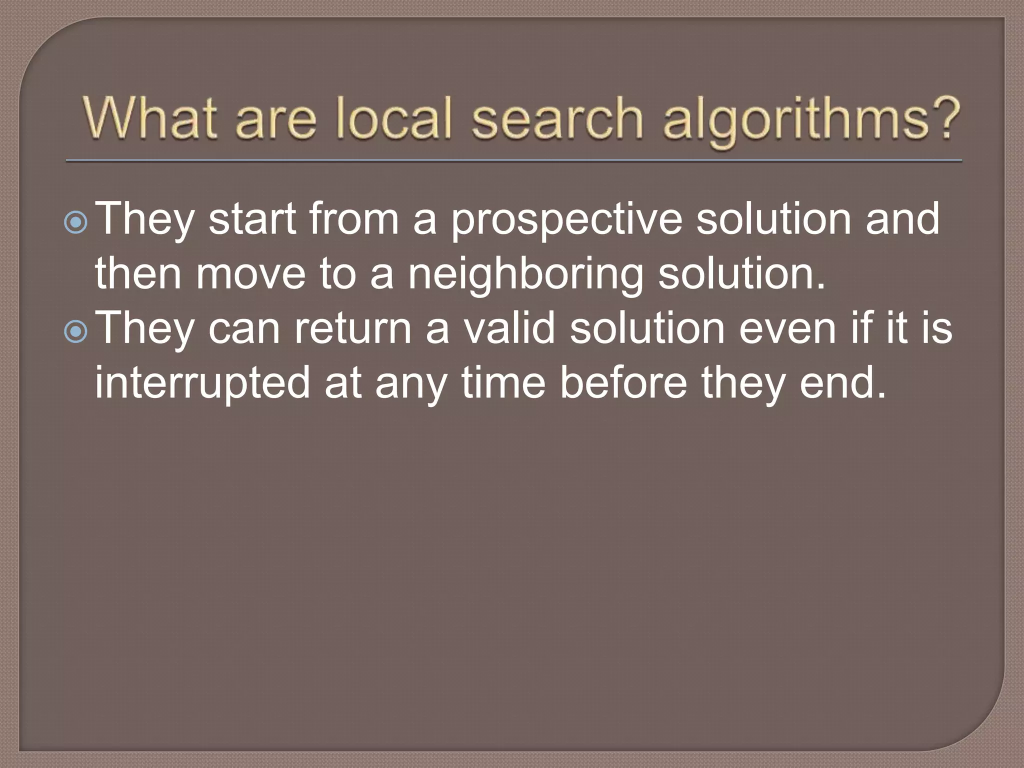 They start from a prospective solution and
then move to a neighboring solution.
They can return a valid solution even if it is
interrupted at any time before they end.
 