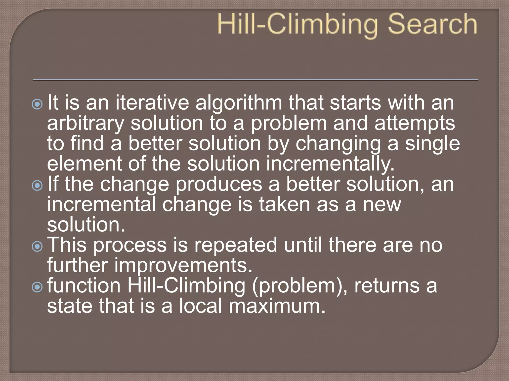  It is an iterative algorithm that starts with an
arbitrary solution to a problem and attempts
to find a better solution by changing a single
element of the solution incrementally.
 If the change produces a better solution, an
incremental change is taken as a new
solution.
 This process is repeated until there are no
further improvements.
 function Hill-Climbing (problem), returns a
state that is a local maximum.
 