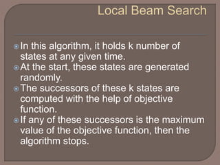 In this algorithm, it holds k number of
states at any given time.
At the start, these states are generated
randomly.
The successors of these k states are
computed with the help of objective
function.
If any of these successors is the maximum
value of the objective function, then the
algorithm stops.
 