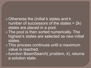 Otherwise the (initial k states and k
number of successors of the states = 2k)
states are placed in a pool.
The pool is then sorted numerically. The
highest k states are selected as new initial
states.
This process continues until a maximum
value is reached.
function BeamSearch( problem, k), returns
a solution state.
 