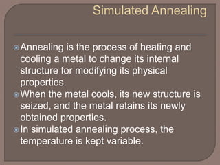 Annealing is the process of heating and
cooling a metal to change its internal
structure for modifying its physical
properties.
When the metal cools, its new structure is
seized, and the metal retains its newly
obtained properties.
In simulated annealing process, the
temperature is kept variable.
 