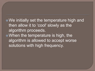 We initially set the temperature high and
then allow it to ‘cool' slowly as the
algorithm proceeds.
When the temperature is high, the
algorithm is allowed to accept worse
solutions with high frequency.
 