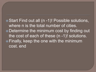 Start Find out all (n -1)! Possible solutions,
where n is the total number of cities.
Determine the minimum cost by finding out
the cost of each of these (n -1)! solutions.
Finally, keep the one with the minimum
cost. end
 