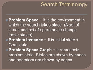 Problem Space − It is the environment in
which the search takes place. (A set of
states and set of operators to change
those states)
Problem Instance − It is Initial state +
Goal state.
Problem Space Graph − It represents
problem state. States are shown by nodes
and operators are shown by edges
 