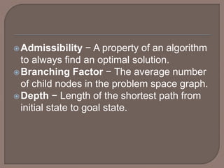 Admissibility − A property of an algorithm
to always find an optimal solution.
Branching Factor − The average number
of child nodes in the problem space graph.
Depth − Length of the shortest path from
initial state to goal state.
 