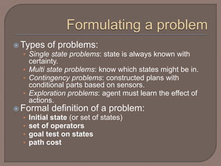  Types of problems:
• Single state problems: state is always known with
certainty.
• Multi state problems: know which states might be in.
• Contingency problems: constructed plans with
conditional parts based on sensors.
• Exploration problems: agent must learn the effect of
actions.
 Formal definition of a problem:
• Initial state (or set of states)
• set of operators
• goal test on states
• path cost
 