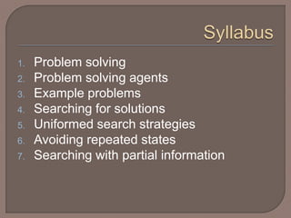1. Problem solving
2. Problem solving agents
3. Example problems
4. Searching for solutions
5. Uniformed search strategies
6. Avoiding repeated states
7. Searching with partial information
 