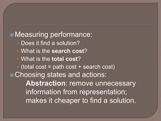 Measuring performance:
• Does it find a solution?
• What is the search cost?
• What is the total cost?
• (total cost = path cost + search cost)
Choosing states and actions:
Abstraction: remove unnecessary
information from representation;
makes it cheaper to find a solution.
 