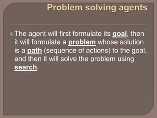 The agent will first formulate its goal, then
it will formulate a problem whose solution
is a path (sequence of actions) to the goal,
and then it will solve the problem using
search.
 