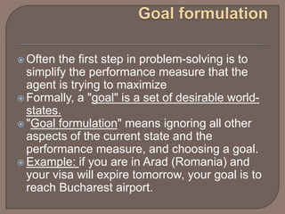  Often the first step in problem-solving is to
simplify the performance measure that the
agent is trying to maximize
 Formally, a "goal" is a set of desirable world-
states.
 "Goal formulation" means ignoring all other
aspects of the current state and the
performance measure, and choosing a goal.
 Example: if you are in Arad (Romania) and
your visa will expire tomorrow, your goal is to
reach Bucharest airport.
 