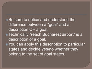 Be sure to notice and understand the
difference between a "goal" and a
description OF a goal.
Technically "reach Bucharest airport" is a
description of a goal.
You can apply this description to particular
states and decide yes/no whether they
belong to the set of goal states.
 