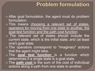  After goal formulation, the agent must do problem
formulation.
 This means choosing a relevant set of states,
operators for moving from one state to another, the
goal test function and the path cost function.
 The relevant set of states should include the
current state, which is the initial state, and (at least
one!) goal state.
 The operators correspond to "imaginary" actions
that the agent might take.
 The goal test function is a function which
determines if a single state is a goal state.
 The path cost is the sum of the cost of individual
actions along a path from one state to another.
 