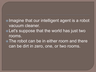 Imagine that our intelligent agent is a robot
vacuum cleaner.
Let's suppose that the world has just two
rooms.
The robot can be in either room and there
can be dirt in zero, one, or two rooms.
 