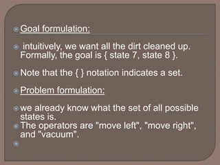  Goal formulation:
 intuitively, we want all the dirt cleaned up.
Formally, the goal is { state 7, state 8 }.
 Note that the { } notation indicates a set.
 Problem formulation:
 we already know what the set of all possible
states is.
 The operators are "move left", "move right",
and "vacuum".

 