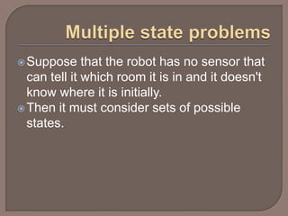 Suppose that the robot has no sensor that
can tell it which room it is in and it doesn't
know where it is initially.
Then it must consider sets of possible
states.
 