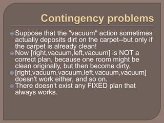  Suppose that the "vacuum" action sometimes
actually deposits dirt on the carpet--but only if
the carpet is already clean!
 Now [right,vacuum,left,vacuum] is NOT a
correct plan, because one room might be
clean originally, but then become dirty.
 [right,vacuum,vacuum,left,vacuum,vacuum]
doesn't work either, and so on.
 There doesn't exist any FIXED plan that
always works.
 
