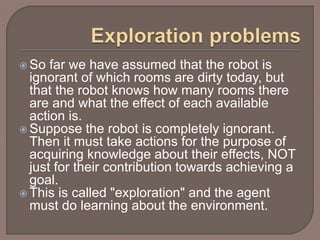  So far we have assumed that the robot is
ignorant of which rooms are dirty today, but
that the robot knows how many rooms there
are and what the effect of each available
action is.
 Suppose the robot is completely ignorant.
Then it must take actions for the purpose of
acquiring knowledge about their effects, NOT
just for their contribution towards achieving a
goal.
 This is called "exploration" and the agent
must do learning about the environment.
 