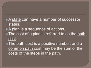 A state can have a number of successor
states.
A plan is a sequence of actions.
The cost of a plan is referred to as the path
cost.
The path cost is a positive number, and a
common path cost may be the sum of the
costs of the steps in the path.
 