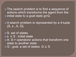  The search problem is to find a sequence of
actions which transforms the agent from the
 initial state to a goal state g∈G.
 A search problem is represented by a 4-tuple
{S, s , A, G}.
 S: set of states
 s ∈ S : initial state
 A: S-> operators/ actions that transform one
state to another state
 G : goal, a set of states. G ⊆ S
 