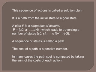 This sequence of actions is called a solution plan.
It is a path from the initial state to a goal state.
A plan P is a sequence of actions.
P = {a0, a1,….aN} which leads to traversing a
number of states {s0, s1,….,s N+1 , ∈G}.
A sequence of states is called a path.
The cost of a path is a positive number.
In many cases the path cost is computed by taking
the sum of the costs of each action.
 