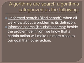 Uniformed search (Blind search): when all
we know about a problem is its definition.
Informed search (Heuristic search): beside
the problem definition, we know that a
certain action will make us more close to
our goal than other action.
 