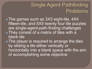 The games such as 3X3 eight-tile, 4X4
fifteen-tile, and 5X5 twenty four tile puzzles
are single-agent-path-finding challenges
They consist of a matrix of tiles with a
blank tile
The player is required to arrange the tiles
by sliding a tile either vertically or
horizontally into a blank space with the aim
of accomplishing some objective
 