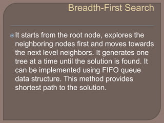 It starts from the root node, explores the
neighboring nodes first and moves towards
the next level neighbors. It generates one
tree at a time until the solution is found. It
can be implemented using FIFO queue
data structure. This method provides
shortest path to the solution.
 