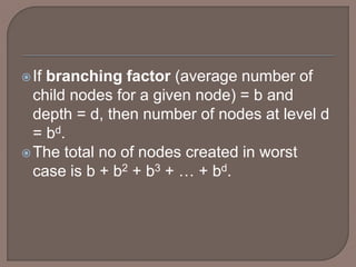 If branching factor (average number of
child nodes for a given node) = b and
depth = d, then number of nodes at level d
= bd.
The total no of nodes created in worst
case is b + b2 + b3 + … + bd.
 