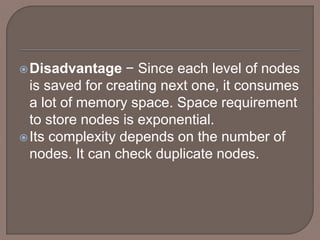 Disadvantage − Since each level of nodes
is saved for creating next one, it consumes
a lot of memory space. Space requirement
to store nodes is exponential.
Its complexity depends on the number of
nodes. It can check duplicate nodes.
 