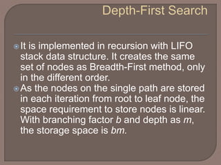 It is implemented in recursion with LIFO
stack data structure. It creates the same
set of nodes as Breadth-First method, only
in the different order.
As the nodes on the single path are stored
in each iteration from root to leaf node, the
space requirement to store nodes is linear.
With branching factor b and depth as m,
the storage space is bm.
 