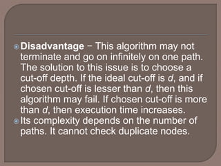 Disadvantage − This algorithm may not
terminate and go on infinitely on one path.
The solution to this issue is to choose a
cut-off depth. If the ideal cut-off is d, and if
chosen cut-off is lesser than d, then this
algorithm may fail. If chosen cut-off is more
than d, then execution time increases.
Its complexity depends on the number of
paths. It cannot check duplicate nodes.
 
