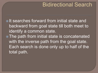 It searches forward from initial state and
backward from goal state till both meet to
identify a common state.
The path from initial state is concatenated
with the inverse path from the goal state.
Each search is done only up to half of the
total path.
 