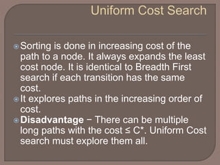 Sorting is done in increasing cost of the
path to a node. It always expands the least
cost node. It is identical to Breadth First
search if each transition has the same
cost.
It explores paths in the increasing order of
cost.
Disadvantage − There can be multiple
long paths with the cost ≤ C*. Uniform Cost
search must explore them all.
 