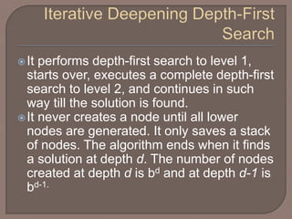 It performs depth-first search to level 1,
starts over, executes a complete depth-first
search to level 2, and continues in such
way till the solution is found.
It never creates a node until all lower
nodes are generated. It only saves a stack
of nodes. The algorithm ends when it finds
a solution at depth d. The number of nodes
created at depth d is bd and at depth d-1 is
bd-1.
 