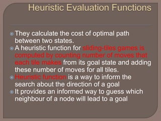  They calculate the cost of optimal path
between two states.
 A heuristic function for sliding-tiles games is
computed by counting number of moves that
each tile makes from its goal state and adding
these number of moves for all tiles.
 Heuristic function is a way to inform the
search about the direction of a goal
 It provides an informed way to guess which
neighbour of a node will lead to a goal
 