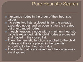  It expands nodes in the order of their heuristic
values.
 It creates two lists, a closed list for the already
expanded nodes and an open list for the created
but unexpanded nodes.
 In each iteration, a node with a minimum heuristic
value is expanded, all its child nodes are created
and placed in the closed list.
 Then, the heuristic function is applied to the child
nodes and they are placed in the open list
according to their heuristic value.
 The shorter paths are saved and the longer ones
are disposed.
 