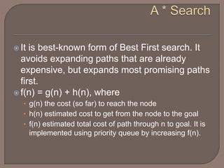  It is best-known form of Best First search. It
avoids expanding paths that are already
expensive, but expands most promising paths
first.
 f(n) = g(n) + h(n), where
• g(n) the cost (so far) to reach the node
• h(n) estimated cost to get from the node to the goal
• f(n) estimated total cost of path through n to goal. It is
implemented using priority queue by increasing f(n).
 