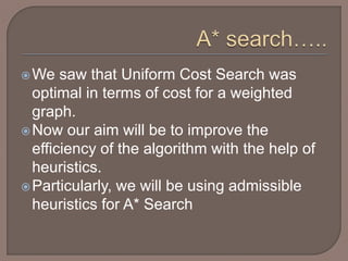 We saw that Uniform Cost Search was
optimal in terms of cost for a weighted
graph.
Now our aim will be to improve the
efficiency of the algorithm with the help of
heuristics.
Particularly, we will be using admissible
heuristics for A* Search
 