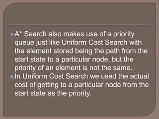 A* Search also makes use of a priority
queue just like Uniform Cost Search with
the element stored being the path from the
start state to a particular node, but the
priority of an element is not the same.
In Uniform Cost Search we used the actual
cost of getting to a particular node from the
start state as the priority.
 