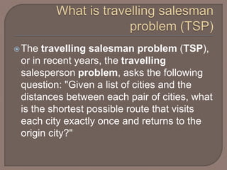 The travelling salesman problem (TSP),
or in recent years, the travelling
salesperson problem, asks the following
question: "Given a list of cities and the
distances between each pair of cities, what
is the shortest possible route that visits
each city exactly once and returns to the
origin city?"
 