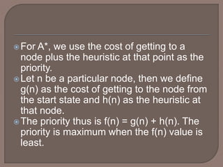 For A*, we use the cost of getting to a
node plus the heuristic at that point as the
priority.
Let n be a particular node, then we define
g(n) as the cost of getting to the node from
the start state and h(n) as the heuristic at
that node.
The priority thus is f(n) = g(n) + h(n). The
priority is maximum when the f(n) value is
least.
 