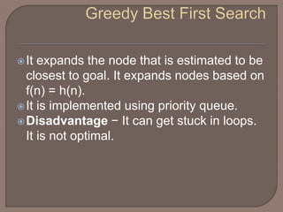 It expands the node that is estimated to be
closest to goal. It expands nodes based on
f(n) = h(n).
It is implemented using priority queue.
Disadvantage − It can get stuck in loops.
It is not optimal.
 