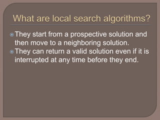 They start from a prospective solution and
then move to a neighboring solution.
They can return a valid solution even if it is
interrupted at any time before they end.
 