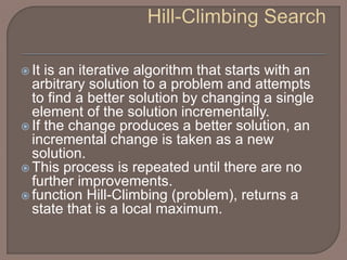  It is an iterative algorithm that starts with an
arbitrary solution to a problem and attempts
to find a better solution by changing a single
element of the solution incrementally.
 If the change produces a better solution, an
incremental change is taken as a new
solution.
 This process is repeated until there are no
further improvements.
 function Hill-Climbing (problem), returns a
state that is a local maximum.
 