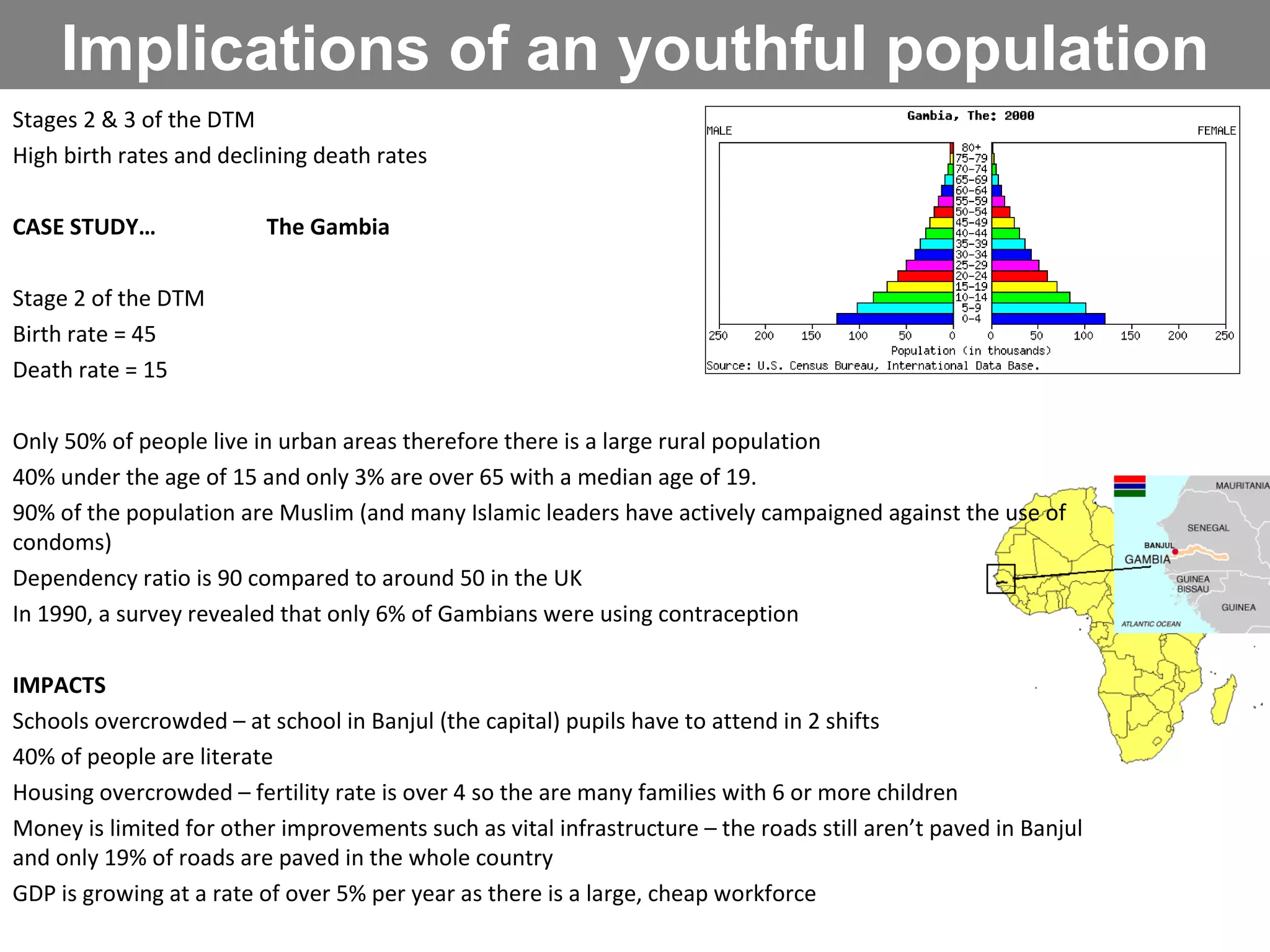 Implications of an youthful population Stages 2 & 3 of the DTM High birth rates and declining death rates CASE STUDY… The Gambia Stage 2 of the DTM Birth rate = 45 Death rate = 15 Only 50% of people live in urban areas therefore there is a large rural population 40% under the age of 15 and only 3% are over 65 with a median age of 19. 90% of the population are Muslim (and many Islamic leaders have actively campaigned against the use of condoms) Dependency ratio is 90 compared to around 50 in the UK In 1990, a survey revealed that only 6% of Gambians were using contraception IMPACTS Schools overcrowded – at school in Banjul (the capital) pupils have to attend in 2 shifts  40% of people are literate Housing overcrowded – fertility rate is over 4 so the are many families with 6 or more children Money is limited for other improvements such as vital infrastructure – the roads still aren’t paved in Banjul and only 19% of roads are paved in the whole country GDP is growing at a rate of over 5% per year as there is a large, cheap workforce SOLUTIONS Government is trying to promote contraception in order to reduce birth rates, an NGO called futures provides subsidised contraception and tries to promote education of birth control especially via radio broadcasts in rural areas. Health care is being improved with a particular focus on improving antenatal care for pregnant women and paediatric care of young infants. Women are also educated about the benefits of spacing between each birth. 