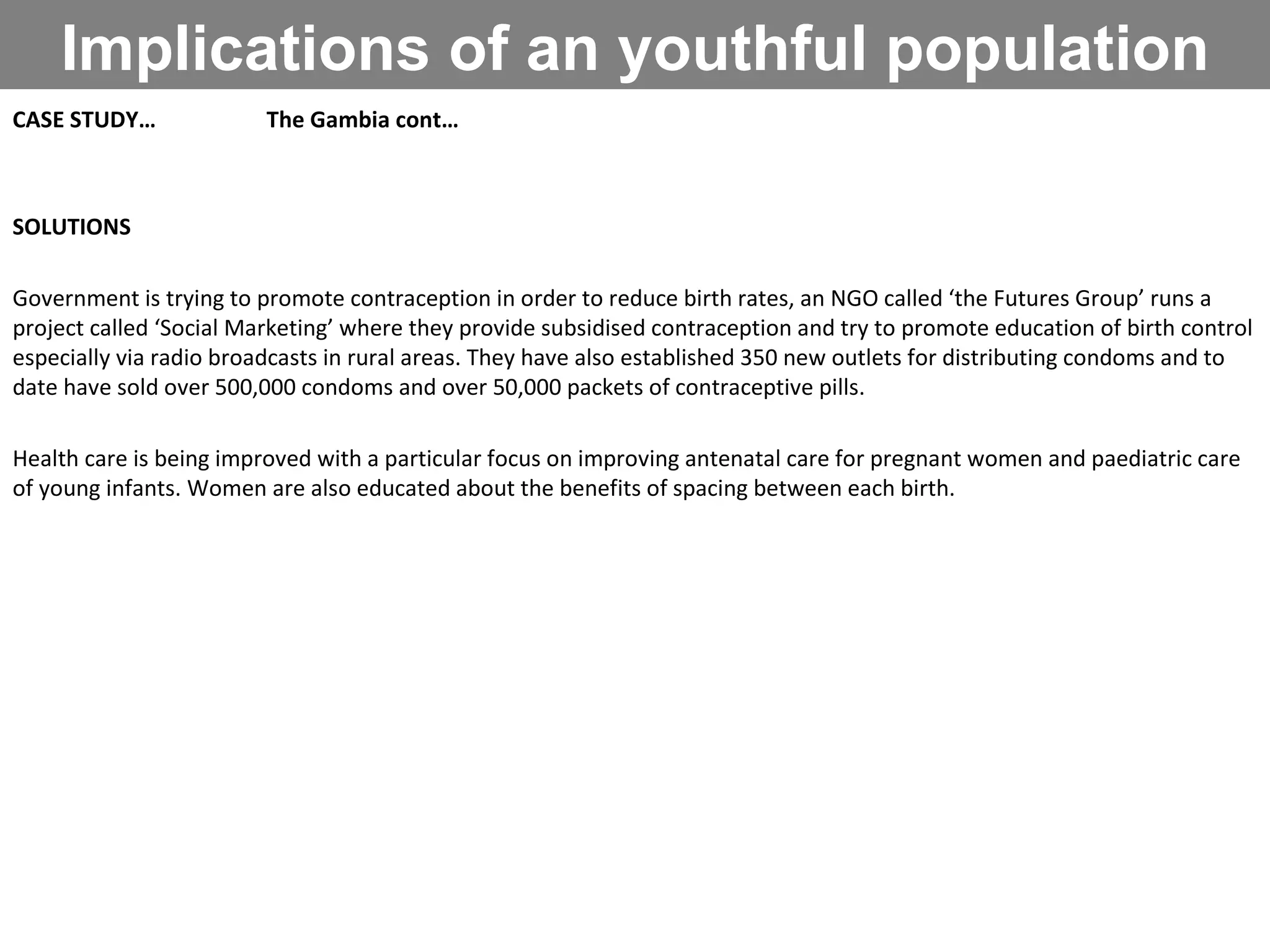 Implications of an youthful population CASE STUDY… The Gambia cont… SOLUTIONS Government is trying to promote contraception in order to reduce birth rates, an NGO called ‘the Futures Group’ runs a project called ‘Social Marketing’ where they provide subsidised contraception and try to promote education of birth control especially via radio broadcasts in rural areas. They have also established 350 new outlets for distributing condoms and to date have sold over 500,000 condoms and over 50,000 packets of contraceptive pills. Health care is being improved with a particular focus on improving antenatal care for pregnant women and paediatric care of young infants. Women are also educated about the benefits of spacing between each birth. 