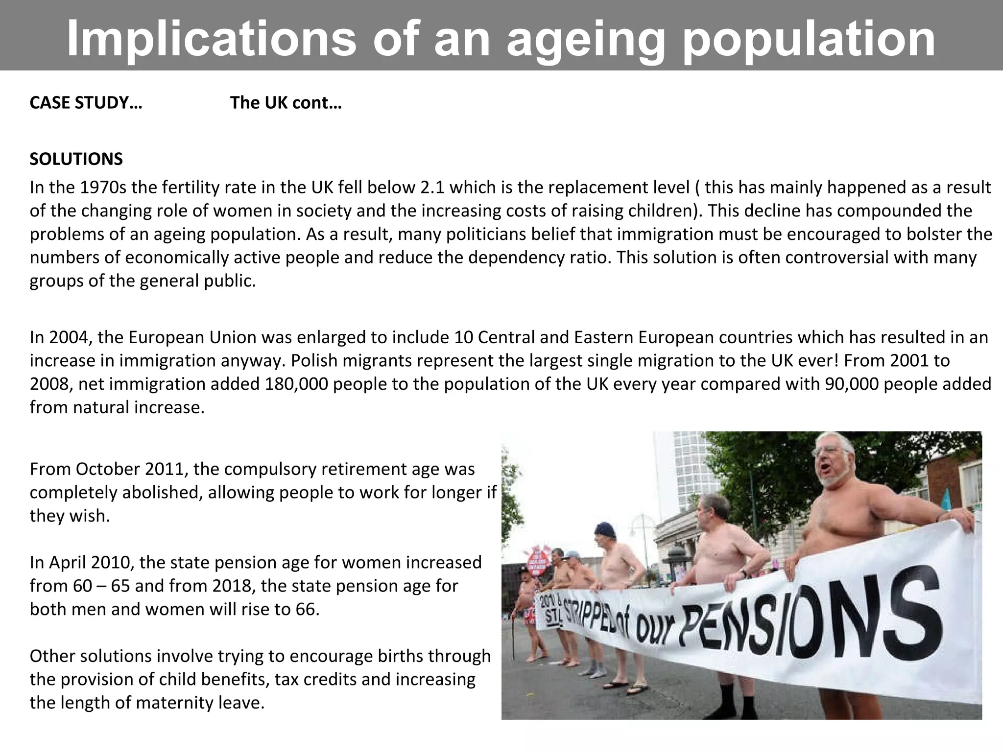 Implications of an ageing population CASE STUDY… The UK cont… SOLUTIONS In the 1970s the fertility rate in the UK fell below 2.1 which is the replacement level ( this has mainly happened as a result of the changing role of women in society and the increasing costs of raising children). This decline has compounded the problems of an ageing population. As a result, many politicians belief that immigration must be encouraged to bolster the numbers of economically active people and reduce the dependency ratio. This solution is often controversial with many groups of the general public.  In 2004, the European Union was enlarged to include 10 Central and Eastern European countries which has resulted in an increase in immigration anyway. Polish migrants represent the largest single migration to the UK ever! From 2001 to 2008, net immigration added 180,000 people to the population of the UK every year compared with 90,000 people added from natural increase. From October 2011, the compulsory retirement age was completely abolished, allowing people to work for longer if they wish.  In April 2010, the state pension age for women increased from 60 – 65 and from 2018, the state pension age for both men and women will rise to 66. Other solutions involve trying to encourage births through the provision of child benefits, tax credits and increasing the length of maternity leave. 