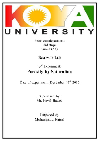 1
Petroleum department
3rd stage
Group (A4)
Reservoir Lab
3rd
Experiment:
Porosity by Saturation
Date of experiment: December 17th
2015
Supervised by:
Mr. Haval Hawez
Prepared by:
Muhammad Faisal
 