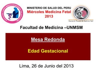Lima, 26 de Junio del 2013
Mesa Redonda
Edad Gestacional
Facultad de Medicina –UNMSM
MINISTERIO DE SALUD DEL PERU
Miércoles Medicina Fetal
2013
 