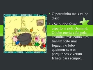 O porquinho mais velho disse: - Se o lobo fosse esperto ia pela chaminé. O lobo ouviu e foi pela chaminé, mas como eles tinham feito uma fogueira o lobo queimou-se e os porquinhos viveram felizes para sempre.